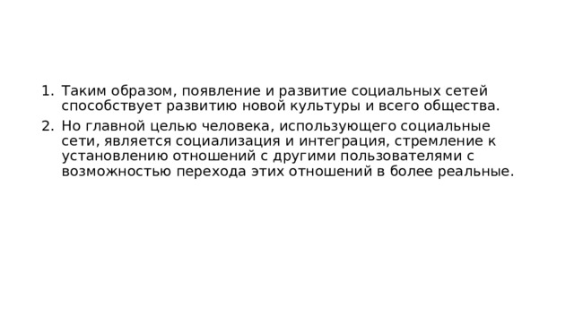 Таким образом, появление и развитие социальных сетей способствует развитию новой культуры и всего общества. Но главной целью человека, использующего социальные сети, является социализация и интеграция, стремление к установлению отношений с другими пользователями с возможностью перехода этих отношений в более реальные. 