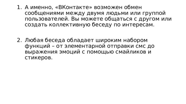 А именно, «ВКонтакте» возможен обмен сообщениями между двумя людьми или группой пользователей. Вы можете общаться с другом или создать коллективную беседу по интересам. Любая беседа обладает широким набором функций – от элементарной отправки смс до выражения эмоций с помощью смайликов и стикеров. 