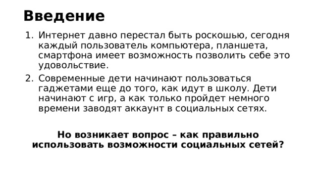 Введение Интернет давно перестал быть роскошью, сегодня каждый пользователь компьютера, планшета, смартфона имеет возможность позволить себе это удовольствие. Современные дети начинают пользоваться гаджетами еще до того, как идут в школу. Дети начинают с игр, а как только пройдет немного времени заводят аккаунт в социальных сетях. Но возникает вопрос – как правильно использовать возможности социальных сетей? 