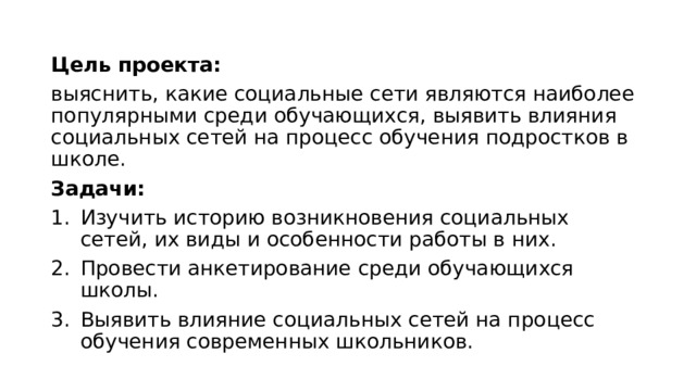 Цель проекта: выяснить, какие социальные сети являются наиболее популярными среди обучающихся, выявить влияния социальных сетей на процесс обучения подростков в школе. Задачи: Изучить историю возникновения социальных сетей, их виды и особенности работы в них. Провести анкетирование среди обучающихся школы. Выявить влияние социальных сетей на процесс обучения современных школьников. 