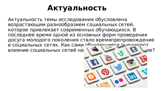 Актуальность Актуальность темы исследования обусловлена возрастающим разнообразием социальных сетей, которое привлекает современных обучающихся. В последнее время одной из основных форм проведения досуга молодого поколения стало времяпрепровождение в социальных сетях. Как сами обучающиеся оценивают влияние социальных сетей на процесс обучения в школе? 