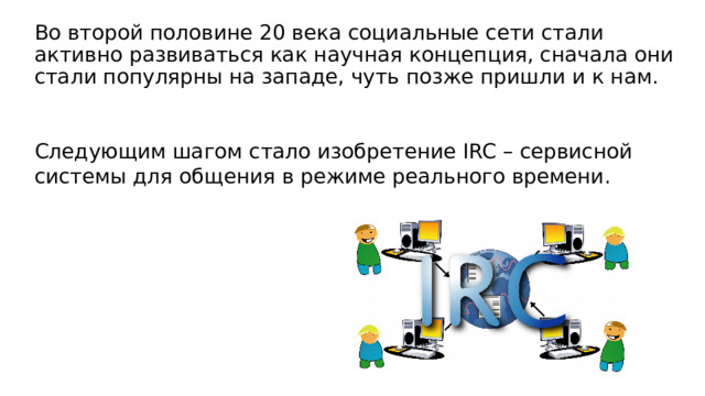 Во второй половине 20 века социальные сети стали активно развиваться как научная концепция, сначала они стали популярны на западе, чуть позже пришли и к нам. Следующим шагом стало изобретение IRC – сервисной системы для общения в режиме реального времени. 