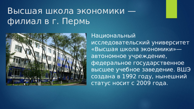 Высшая школа экономики — филиал в г. Пермь Национальный исследовательский университет «Высшая школа экономики»— автономное учреждение, федеральное государственное высшее учебное заведение. ВШЭ создана в 1992 году, нынешний статус носит с 2009 года. 