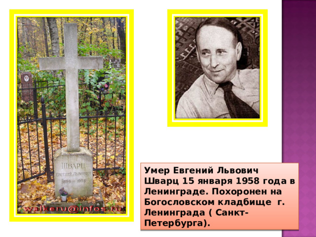 Умер Евгений Львович Шварц 15 января 1958 года в Ленинграде. Похоронен на Богословском кладбище г. Ленинграда ( Санкт- Петербурга). 