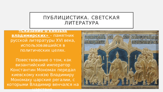 Публицистика. Светская литература «Сказание о князьях владимирских» – памятник русской литературы XVI века, использовавшийся в политических целях.  Повествование о том, как византийский император Константин Мономах передал киевскому князю Владимиру Мономаху царские регалии, с которыми Владимир венчался на царствие. 