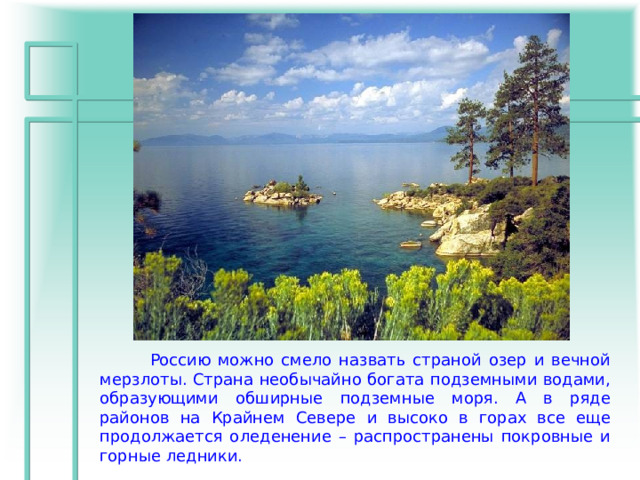  Россию можно смело назвать страной озер и вечной мерзлоты. Страна необычайно богата подземными водами, образующими обширные подземные моря. А в ряде районов на Крайнем Севере и высоко в горах все еще продолжается оледенение – распространены покровные и горные ледники. 