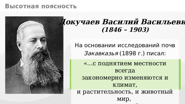 Высотная поясность Докучаев Василий Васильевич (1846 – 1903) На основании исследований почв  Закавказья (1898 г.) писал: «...с поднятием местности всегда  закономерно изменяются и климат,  и растительность, и животный мир,  – эти важнейшие почвообразователи...» 10 