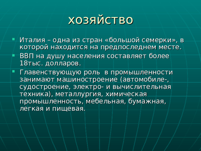 Италия – одна из стран «большой семерки», в которой находится на предпоследнем месте. ВВП на душу населения составляет более 18тыс. долларов. Главенствующую роль в промышленности занимают машиностроение (автомобиле-, судостроение, электро- и вычислительная техника), металлургия, химическая промышленность, мебельная, бумажная, легкая и пищевая.  