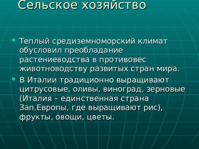 Теплый средиземноморский климат обусловил преобладание растениеводства в противовес животноводству развитых стран мира. В Италии традиционно выращивают цитрусовые, оливы, виноград, зерновые (Италия – единственная страна Зап.Европы, где выращивают рис), фрукты, овощи, цветы. 