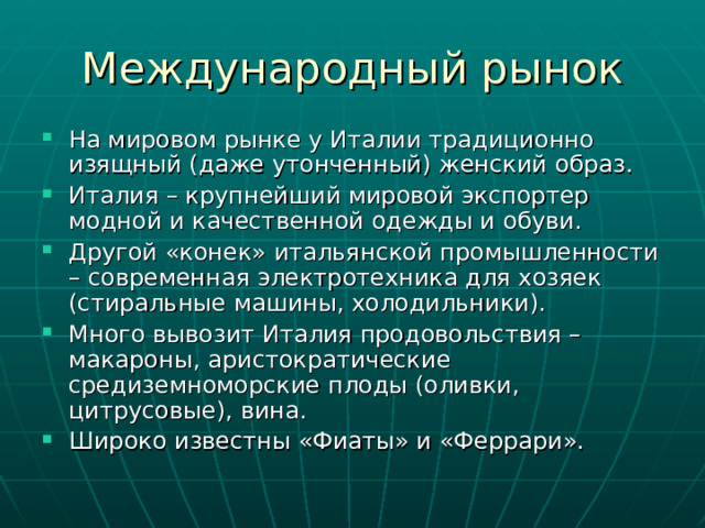 На мировом рынке у Италии традиционно изящный (даже утонченный) женский образ. Италия – крупнейший мировой экспортер модной и качественной одежды и обуви. Другой «конек» итальянской промышленности – современная электротехника для хозяек (стиральные машины, холодильники). Много вывозит Италия продовольствия – макароны, аристократические средиземноморские плоды (оливки, цитрусовые), вина. Широко известны «Фиаты» и «Феррари». 