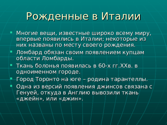 Многие вещи, известные широко всему миру, впервые появились в Италии; некоторые из них названы по месту своего рождения. Ломбард обязан своим появлением купцам области Ломбарды. Ткань болонья появилась в 60-х гг.ХХв. в одноименном городе. Город Торонто на юге – родина тарантеллы. Одна из версий появления джинсов связана с Генуей, откуда в Англию вывозили ткань «джейн», или «джин». 