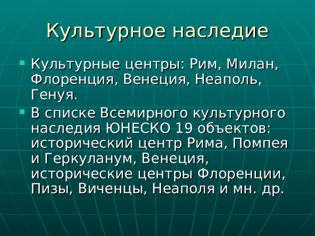 Культурные центры: Рим, Милан, Флоренция, Венеция, Неаполь, Генуя. В списке Всемирного культурного наследия ЮНЕСКО 19 объектов: исторический центр Рима, Помпея и Геркуланум, Венеция, исторические центры Флоренции, Пизы, Виченцы, Неаполя и мн. др. 