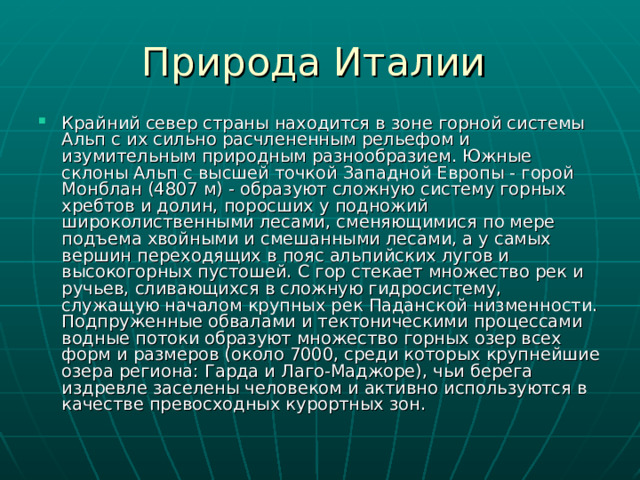 Крайний север страны находится в зоне горной системы Альп с их сильно расчлененным рельефом и изумительным природным разнообразием. Южные склоны Альп с высшей точкой Западной Европы - горой Монблан (4807 м) - образуют сложную систему горных хребтов и долин, поросших у подножий широколиственными лесами, сменяющимися по мере подъема хвойными и смешанными лесами, а у самых вершин переходящих в пояс альпийских лугов и высокогорных пустошей. С гор стекает множество рек и ручьев, сливающихся в сложную гидросистему, служащую началом крупных рек Паданской низменности. Подпруженные обвалами и тектоническими процессами водные потоки образуют множество горных озер всех форм и размеров (около 7000, среди которых крупнейшие озера региона: Гарда и Лаго-Маджоре), чьи берега издревле заселены человеком и активно используются в качестве превосходных курортных зон. 