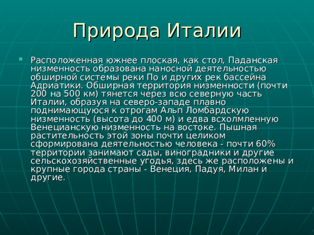 Расположенная южнее плоская, как стол, Паданская низменность образована наносной деятельностью обширной системы реки По и других рек бассейна Адриатики. Обширная территория низменности (почти 200 на 500 км) тянется через всю северную часть Италии, образуя на северо-западе плавно поднимающуюся к отрогам Альп Ломбардскую низменность (высота до 400 м) и едва всхолмленную Венецианскую низменность на востоке. Пышная растительность этой зоны почти целиком сформирована деятельностью человека - почти 60% территории занимают сады, виноградники и другие сельскохозяйственные угодья, здесь же расположены и крупные города страны - Венеция, Падуя, Милан и другие. 