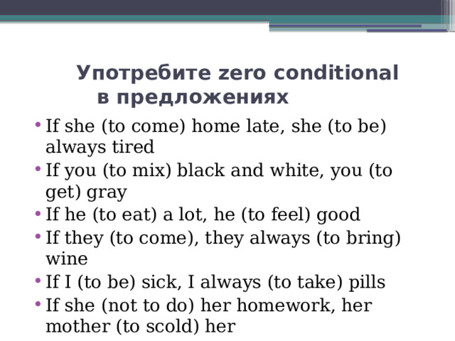  Употребите zero conditional  в предложениях If she (to come) home late, she (to be) always tired If you (to mix) black and white, you (to get) gray If he (to eat) a lot, he (to feel) good If they (to come), they always (to bring) wine If I (to be) sick, I always (to take) pills If she (not to do) her homework, her mother (to scold) her If he (not to apologize), I (not to talk) to him 