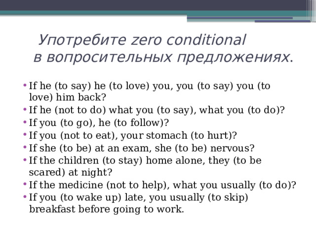  Употребите zero conditional  в вопросительных предложениях . If he (to say) he (to love) you, you (to say) you (to love) him back? If he (not to do) what you (to say), what you (to do)? If you (to go), he (to follow)? If you (not to eat), your stomach (to hurt)? If she (to be) at an exam, she (to be) nervous? If the children (to stay) home alone, they (to be scared) at night? If the medicine (not to help), what you usually (to do)? If you (to wake up) late, you usually (to skip) breakfast before going to work. 
