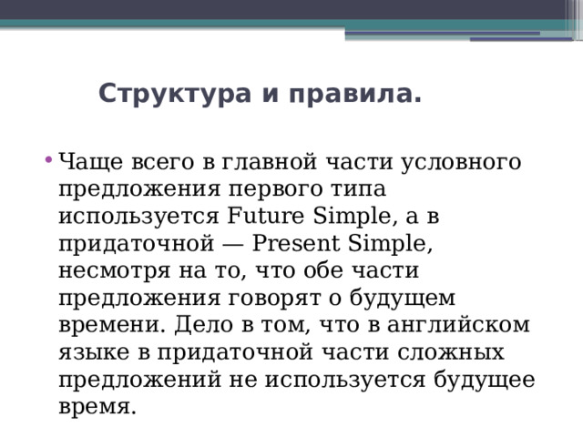  Структура и правила.   Чаще всего в главной части условного предложения первого типа используется Future Simple, а в придаточной — Present Simple, несмотря на то, что обе части предложения говорят о будущем времени. Дело в том, что в английском языке в придаточной части сложных предложений не используется будущее время. 