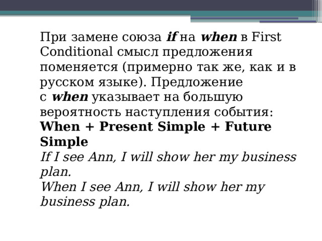 При замене союза  if  на  when  в First Conditional смысл предложения поменяется (примерно так же, как и в русском языке). Предложение с  when  указывает на большую вероятность наступления события: When + Present Simple + Future Simple If I see Ann, I will show her my business plan.  When I see Ann, I will show her my business plan. 