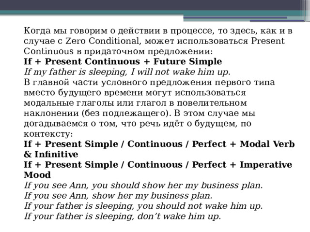 Когда мы говорим о действии в процессе, то здесь, как и в случае с Zero Conditional, может использоваться Present Continuous в придаточном предложении: If + Present Continuous + Future Simple If my father is sleeping, I will not wake him up. В главной части условного предложения первого типа вместо будущего времени могут использоваться модальные глаголы или глагол в повелительном наклонении (без подлежащего). В этом случае мы догадываемся о том, что речь идёт о будущем, по контексту: If + Present Simple / Continuous / Perfect + Modal Verb & Infinitive If + Present Simple / Continuous / Perfect + Imperative Mood If you see Ann, you should show her my business plan.  If you see Ann, show her my business plan.  If your father is sleeping, you should not wake him up.  If your father is sleeping, don’t wake him up. 