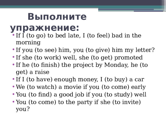  Выполните упражнение: If I (to go) to bed late, I (to feel) bad in the morning If you (to see) him, you (to give) him my letter? If she (to work) well, she (to get) promoted If he (to finish) the project by Monday, he (to get) a raise If I (to have) enough money, I (to buy) a car We (to watch) a movie if you (to come) early You (to find) a good job if you (to study) well You (to come) to the party if she (to invite) you? 