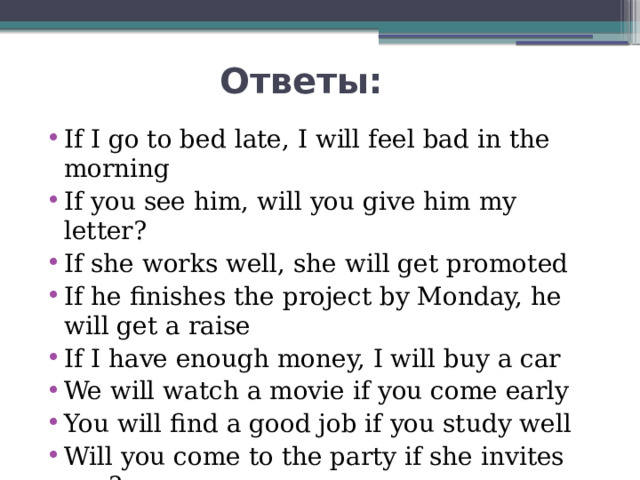  Ответы: If I go to bed late, I will feel bad in the morning If you see him, will you give him my letter? If she works well, she will get promoted If he finishes the project by Monday, he will get a raise If I have enough money, I will buy a car We will watch a movie if you come early You will find a good job if you study well Will you come to the party if she invites you? 