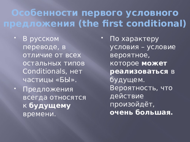 Особенности первого условного предложения (the first conditional) В русском переводе, в отличие от всех остальных типов Conditionals, нет частицы «БЫ». Предложения всегда относятся к будущему времени. По характеру условия – условие вероятное, которое может реализоваться в будущем. Вероятность, что действие произойдёт, очень большая. 
