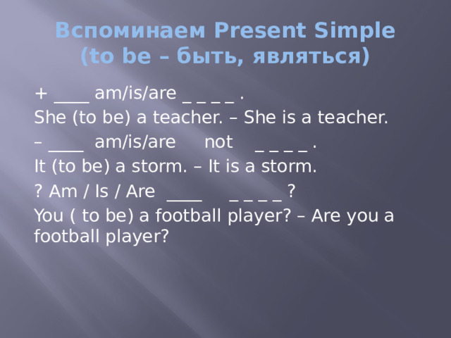 Вспоминаем Present Simple  (to be – быть, являться) + ____ am/is/are _ _ _ _ . She (to be) a teacher. – She is a teacher. – ____ am/is/are not _ _ _ _ . It (to be) a storm. – It is a storm. ? Am / Is / Are ____ _ _ _ _ ? You ( to be) a football player? – Are you a football player? 