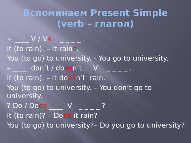 Вспоминаем Present Simple  (verb – глагол) + ____ V / V s _ _ _ _ . It (to rain). – It rain s . You (to go) to university. - You go to university. – ____ don’t / do es n’t V _ _ _ _ . It (to rain). – It do es n’t rain. You (to go) to university. – You don’t go to university. ? Do / Do es ____ V _ _ _ _ ? It (to rain)? – Do es it rain? You (to go) to university?– Do you go to university? 