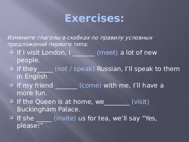 Exercises: Измените глаголы в скобках по правилу условных предложений первого типа: If I visit London, I _______ (meet) a lot of new people. If they_____ (not / speak) Russian, I’ll speak to them in English If my friend _______ (come) with me, I’ll have a more fun. If the Queen is at home, we________ (visit) Buckingham Palace. If she _____ (invite) us for tea, we’ll say “Yes, please!” 