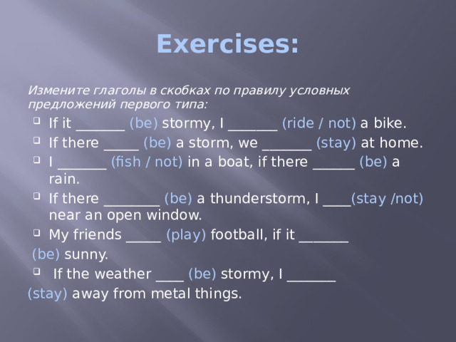 Exercises: Измените глаголы в скобках по правилу условных предложений первого типа: If it _______   (be)  stormy, I _______ (ride / not) a bike. If there _____ (be) a storm, we _______ (stay) at home. I _______ (fish / not) in a boat, if there ______ (be) a rain. If there ________ (be) a thunderstorm, I ____ (stay /not) near an open window. My friends _____ (play) football, if it _______  (be) sunny.  If the weather ____ (be) stormy, I _______ (stay) away from metal things. 