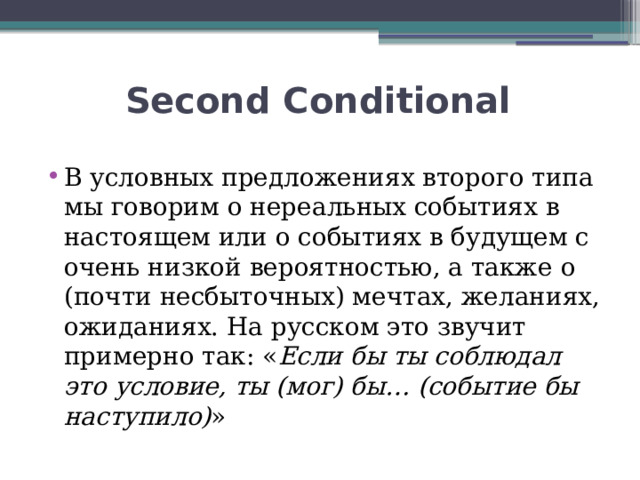  Second Conditional В условных предложениях второго типа мы говорим о нереальных событиях в настоящем или о событиях в будущем с очень низкой вероятностью, а также о (почти несбыточных) мечтах, желаниях, ожиданиях. На русском это звучит примерно так: « Если бы ты соблюдал это условие, ты (мог) бы… (событие бы наступило) » 