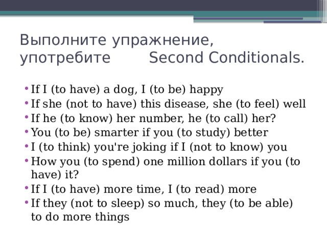 Выполните упражнение, употребите Second Conditionals. If I (to have) a dog, I (to be) happy If she (not to have) this disease, she (to feel) well If he (to know) her number, he (to call) her? You (to be) smarter if you (to study) better I (to think) you're joking if I (not to know) you How you (to spend) one million dollars if you (to have) it? If I (to have) more time, I (to read) more If they (not to sleep) so much, they (to be able) to do more things 