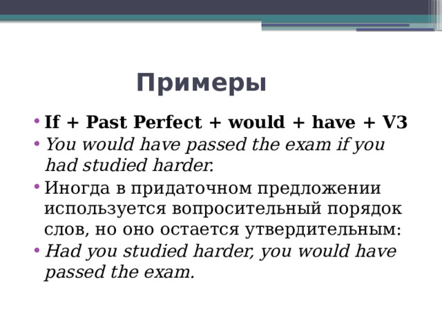  Примеры If + Past Perfect + would + have + V3 You would have passed the exam if you had studied harder. Иногда в придаточном предложении используется вопросительный порядок слов, но оно остается утвердительным: Had you studied harder, you would have passed the exam. 