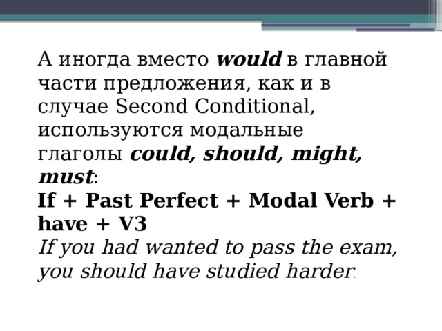 А иногда вместо  would  в главной части предложения, как и в случае Second Conditional, используются модальные глаголы  could, should, might, must : If + Past Perfect + Modal Verb + have + V3 If you had wanted to pass the exam, you should have studied harder . 