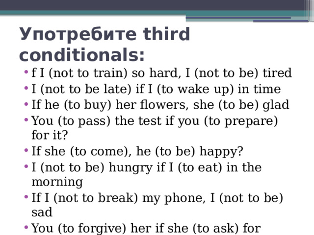 Употребите third conditionals: f I (not to train) so hard, I (not to be) tired I (not to be late) if I (to wake up) in time If he (to buy) her flowers, she (to be) glad You (to pass) the test if you (to prepare) for it? If she (to come), he (to be) happy? I (not to be) hungry if I (to eat) in the morning If I (not to break) my phone, I (not to be) sad You (to forgive) her if she (to ask) for forgiveness? 
