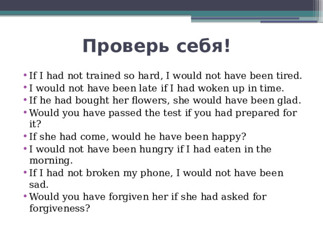  Проверь себя! If I had not trained so hard, I would not have been tired. I would not have been late if I had woken up in time. If he had bought her flowers, she would have been glad. Would you have passed the test if you had prepared for it? If she had come, would he have been happy? I would not have been hungry if I had eaten in the morning. If I had not broken my phone, I would not have been sad. Would you have forgiven her if she had asked for forgiveness? 