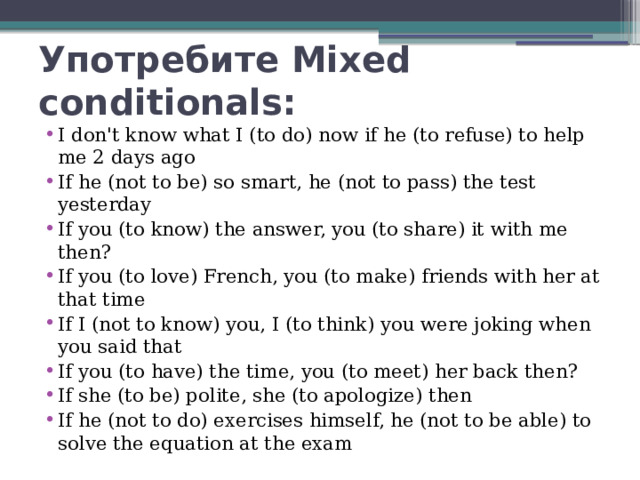 Употребите Mixed conditionals: I don't know what I (to do) now if he (to refuse) to help me 2 days ago If he (not to be) so smart, he (not to pass) the test yesterday If you (to know) the answer, you (to share) it with me then? If you (to love) French, you (to make) friends with her at that time If I (not to know) you, I (to think) you were joking when you said that If you (to have) the time, you (to meet) her back then? If she (to be) polite, she (to apologize) then If he (not to do) exercises himself, he (not to be able) to solve the equation at the exam 