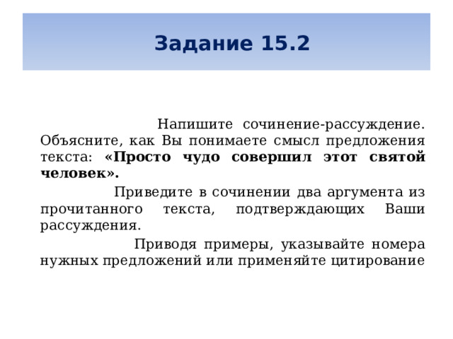   Задание 15.2      Напишите сочинение-рассуждение. Объясните, как Вы понимаете смысл предложения текста: «Просто чудо совершил этот святой человек».  Приведите в сочинении два аргумента из прочитанного текста, подтверждающих Ваши рассуждения.  Приводя примеры, указывайте номера нужных предложений или применяйте цитирование 