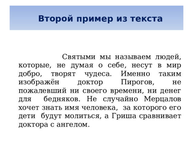   Второй пример из текста      Святыми мы называем людей, которые, не думая о себе, несут в мир добро, творят чудеса. Именно таким изображён доктор Пирогов, не пожалевший ни своего времени, ни денег для бедняков. Не случайно Мерцалов хочет знать имя человека, за которого его дети будут молиться, а Гриша сравнивает доктора с ангелом. 