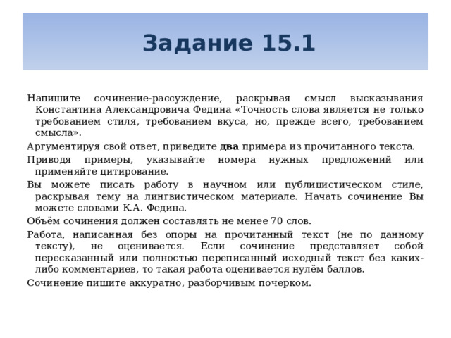  Задание 15.1 Напишите сочинение-рассуждение, раскрывая смысл высказывания Константина Александровича Федина «Точность слова является не только требованием стиля, требованием вкуса, но, прежде всего, требованием смысла». Аргументируя свой ответ, приведите два примера из прочитанного текста. Приводя примеры, указывайте номера нужных предложений или применяйте цитирование. Вы можете писать работу в научном или публицистическом стиле, раскрывая тему на лингвистическом материале. Начать сочинение Вы можете словами К.А. Федина. Объём сочинения должен составлять не менее 70 слов. Работа, написанная без опоры на прочитанный текст (не по данному тексту), не оценивается. Если сочинение представляет собой пересказанный или полностью переписанный исходный текст без каких-либо комментариев, то такая работа оценивается нулём баллов. Сочинение пишите аккуратно, разборчивым почерком. 