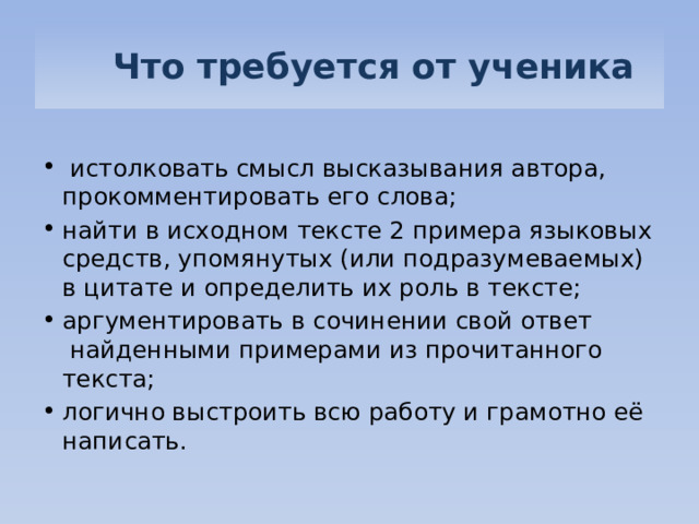   Что требуется от ученика  истолковать смысл высказывания автора, прокомментировать его слова; найти в исходном тексте 2 примера языковых средств, упомянутых (или подразумеваемых) в цитате и определить их роль в тексте; аргументировать в сочинении свой ответ  найденными примерами из прочитанного текста; логично выстроить всю работу и грамотно её написать. 