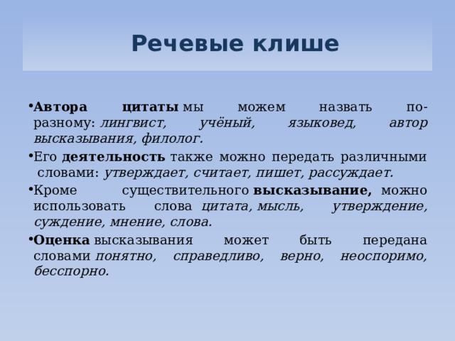   Речевые клише Автора цитаты  мы можем назвать по-разному:  лингвист, учёный, языковед, автор высказывания, филолог.      Его  деятельность  также можно передать различными  словами:  утверждает, считает, пишет, рассуждает. Кроме существительного  высказывание,   можно использовать слова   цитата, мысль, утверждение, суждение, мнение, слова. Оценка  высказывания может быть передана словами  понятно, справедливо, верно, неоспоримо, бесспорно. 