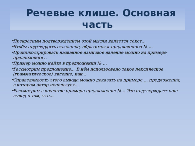   Речевые клише. Основная часть  Прекрасным подтверждением этой мысли является текст… Чтобы подтвердить сказанное, обратимся к предложению № … Проиллюстрировать названное языковое явление можно на примере предложения .. Пример можно найти в предложении № … Рассмотрим предложение... В нём использовано такое лексическое (грамматическое) явление, как... Справедливость этого вывода можно доказать на примере … предложения, в котором автор использует… Рассмотрим в качестве примера предложение №… Это подтверждает наш вывод о том, что…   