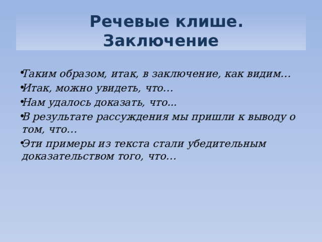   Речевые клише. Заключение  Таким образом, итак, в заключение, как видим… Итак, можно увидеть, что… Нам удалось доказать, что... В результате рассуждения мы пришли к выводу о том, что… Эти примеры из текста стали убедительным доказательством того, что…  