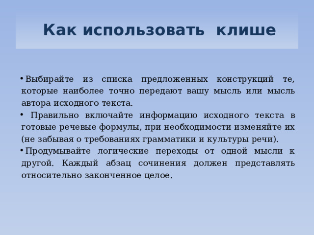   Как использовать клише   Выбирайте из списка предложенных конструкций те, которые наиболее точно передают вашу мысль или мысль автора исходного текста.    Правильно включайте информацию исходного текста в готовые речевые формулы, при необходимости изменяйте их (не забывая о требованиях грамматики и культуры речи). Продумывайте логические переходы от одной мысли к другой. Каждый абзац сочинения должен представлять относительно законченное целое.     