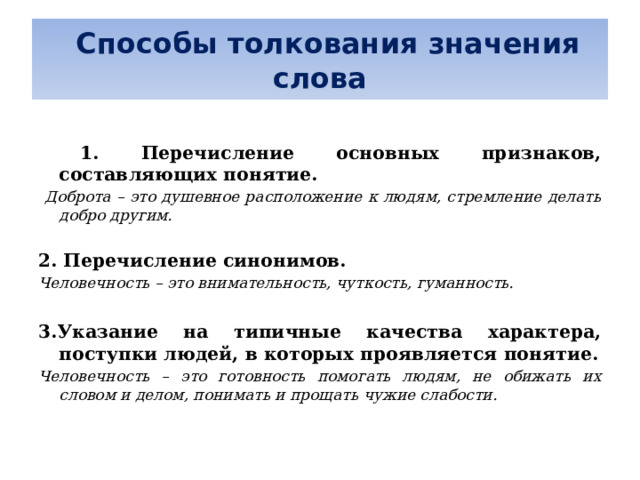   Способы толкования значения слова   1. Перечисление основных признаков, составляющих понятие.  Доброта – это душевное расположение к людям, стремление делать добро другим.  2. Перечисление синонимов. Человечность – это внимательность, чуткость, гуманность.  3.Указание на типичные качества характера, поступки людей, в которых проявляется понятие. Человечность – это готовность помогать людям, не обижать их словом и делом, понимать и прощать чужие слабости. 