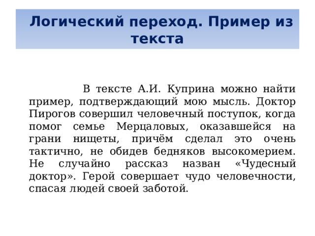   Логический переход. Пример из текста      В тексте А.И. Куприна можно найти пример, подтверждающий мою мысль. Доктор Пирогов совершил человечный поступок, когда помог семье Мерцаловых, оказавшейся на грани нищеты, причём сделал это очень тактично, не обидев бедняков высокомерием. Не случайно рассказ назван «Чудесный доктор». Герой совершает чудо человечности, спасая людей своей заботой. 