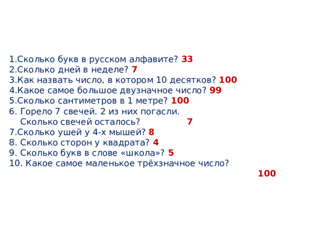 1.Сколько букв в русском алфавите? 33 2.Сколько дней в неделе? 7 3.Как назвать число, в котором 10 десятков? 100 4.Какое самое большое двузначное число? 99 5.Сколько сантиметров в 1 метре? 100 6. Горело 7 свечей. 2 из них погасли.  Сколько свечей осталось? 7 7.Сколько ушей у 4-х мышей? 8 8. Сколько сторон у квадрата? 4 9. Сколько букв в слове «школа»? 5 10. Какое самое маленькое трёхзначное число?         100   (+,-) 2…3…4…5…8…=12 