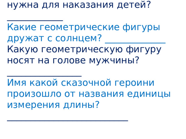 Какая геометрическая фигура нужна для наказания детей? ____________ Какие геометрические фигуры дружат с солнцем? _____________ Какую геометрическую фигуру носят на голове мужчины? ________________ Имя какой сказочной героини произошло от названия единицы измерения длины? __________________________ 
