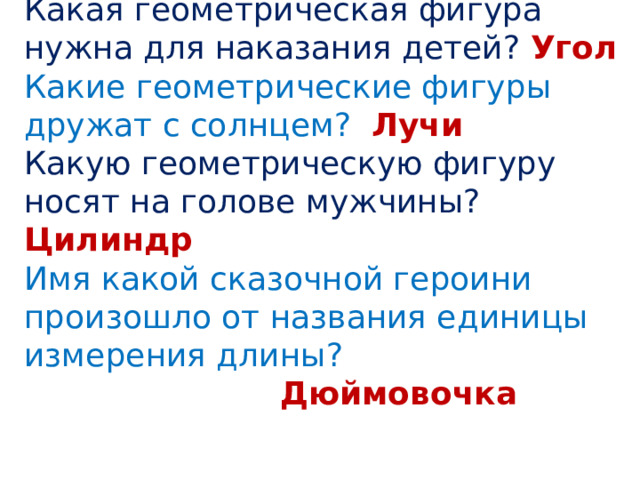 Какая геометрическая фигура нужна для наказания детей? Угол Какие геометрические фигуры дружат с солнцем? Лучи Какую геометрическую фигуру носят на голове мужчины? Цилиндр Имя какой сказочной героини произошло от названия единицы измерения длины?       Дюймовочка 